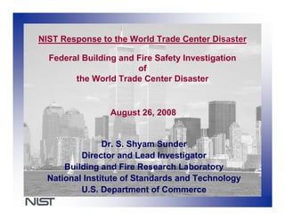 NIST Response to the World Trade Center Disaster

  Federal Building and Fire Safety Investigation
                       of
        the World Trade Center Disaster


                 August 26, 2008


                Dr. S. Shyam Sunder
          Director and Lead Investigator
      Building and Fire Research Laboratory
  National Institute of Standards and Technology
          U.S. Department of Commerce
 