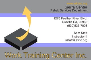 www.wtcinc.org
                      Sierra Center
             Rehab Services Department

               1276 Feather River Blvd.
                    Oroville Ca, 95965
                        (530)533-7008

                              Sam Staff
                            Instructor II
                       sstaff@ewtc.org




Work Training Center Inc.
 