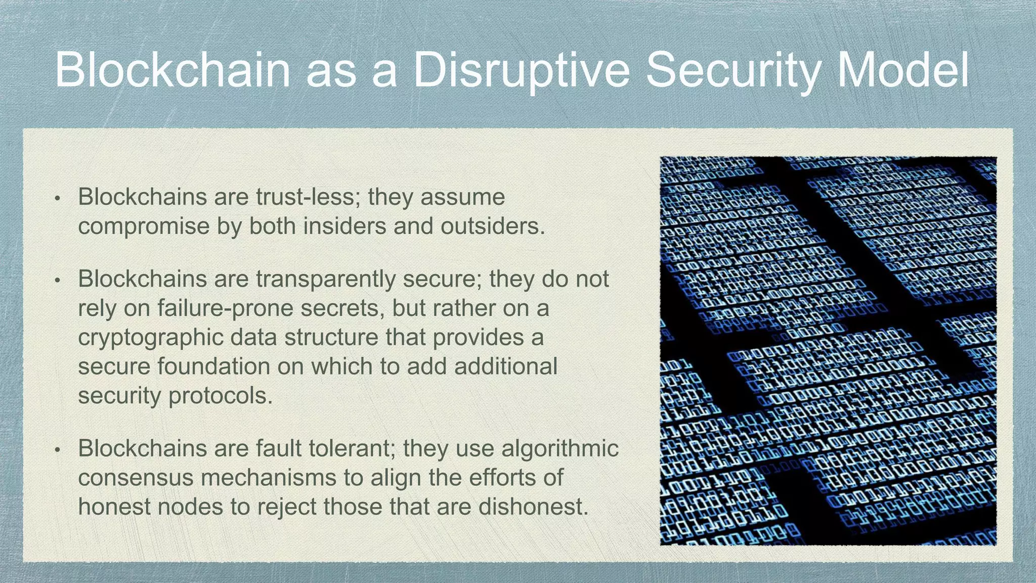 • Blockchains are trust-less; they assume
compromise by both insiders and outsiders.
• Blockchains are transparently secure; they do not
rely on failure-prone secrets, but rather on a
cryptographic data structure that provides a
secure foundation on which to add additional
security protocols.
• Blockchains are fault tolerant; they use algorithmic
consensus mechanisms to align the efforts of
honest nodes to reject those that are dishonest.
 