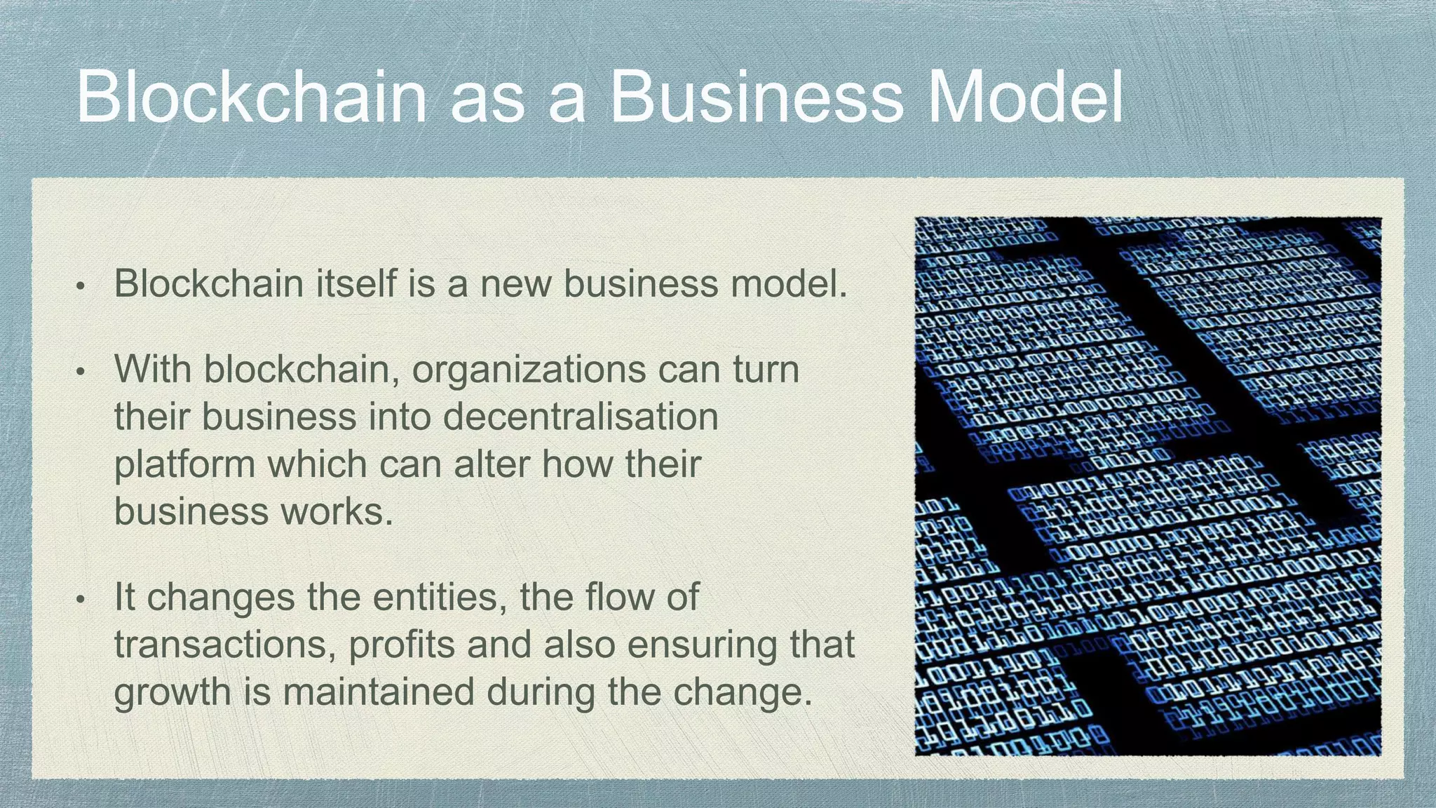 • Blockchain itself is a new business model.
• With blockchain, organizations can turn
their business into decentralisation
platform which can alter how their
business works.
• It changes the entities, the flow of
transactions, profits and also ensuring that
growth is maintained during the change.
 
