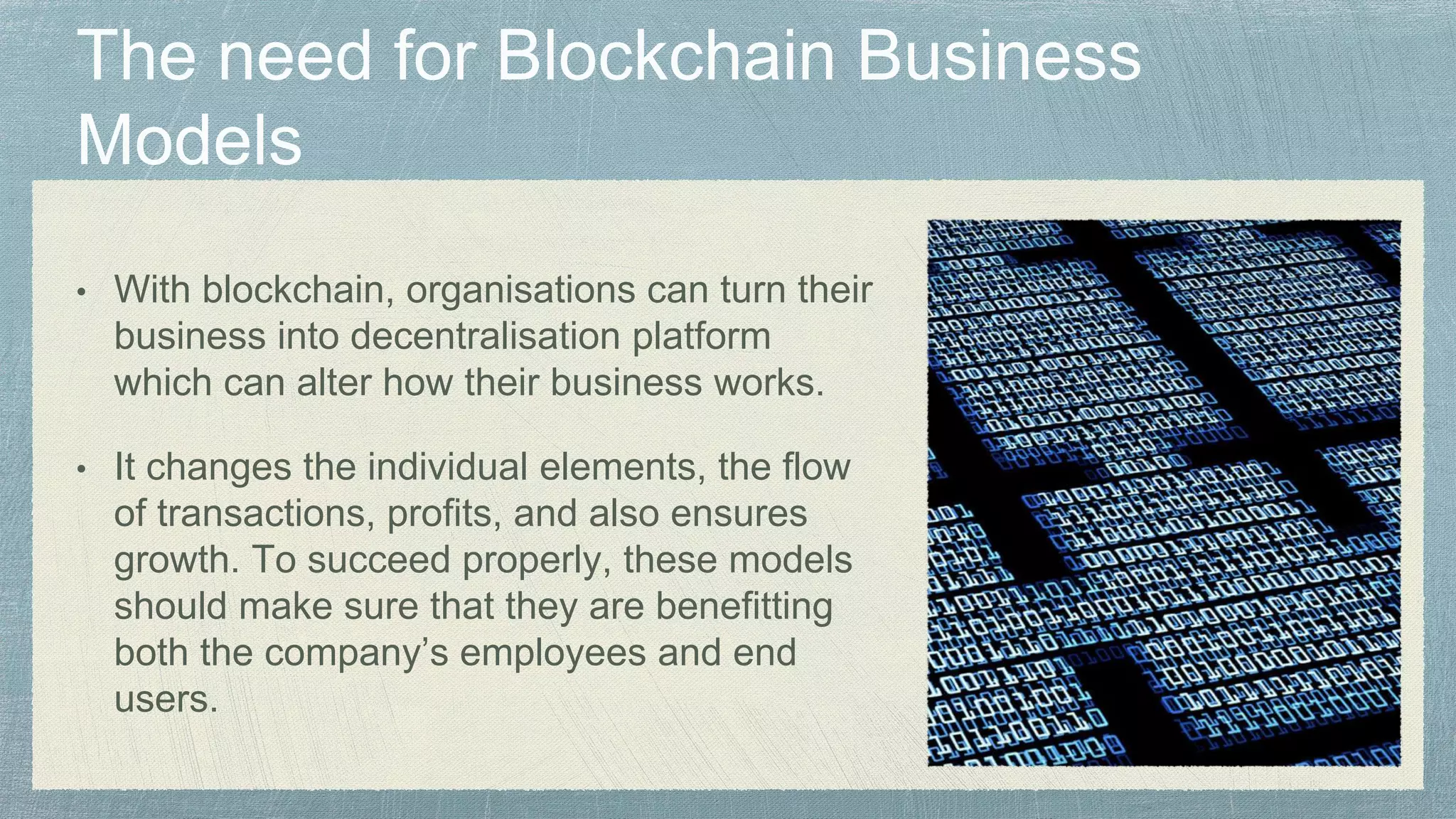 • With blockchain, organisations can turn their
business into decentralisation platform
which can alter how their business works.
• It changes the individual elements, the flow
of transactions, profits, and also ensures
growth. To succeed properly, these models
should make sure that they are benefitting
both the company’s employees and end
users.
 
