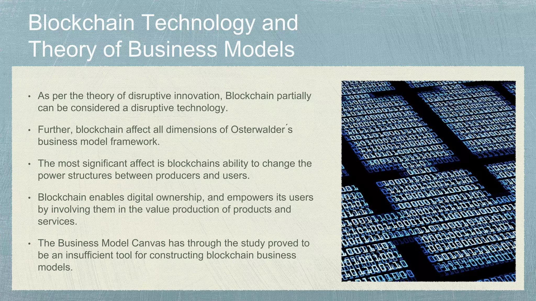 • As per the theory of disruptive innovation, Blockchain partially
can be considered a disruptive technology.
• Further, blockchain affect all dimensions of Osterwalder ́s
business model framework.
• The most significant affect is blockchains ability to change the
power structures between producers and users.
• Blockchain enables digital ownership, and empowers its users
by involving them in the value production of products and
services.
• The Business Model Canvas has through the study proved to
be an insufficient tool for constructing blockchain business
models.
 