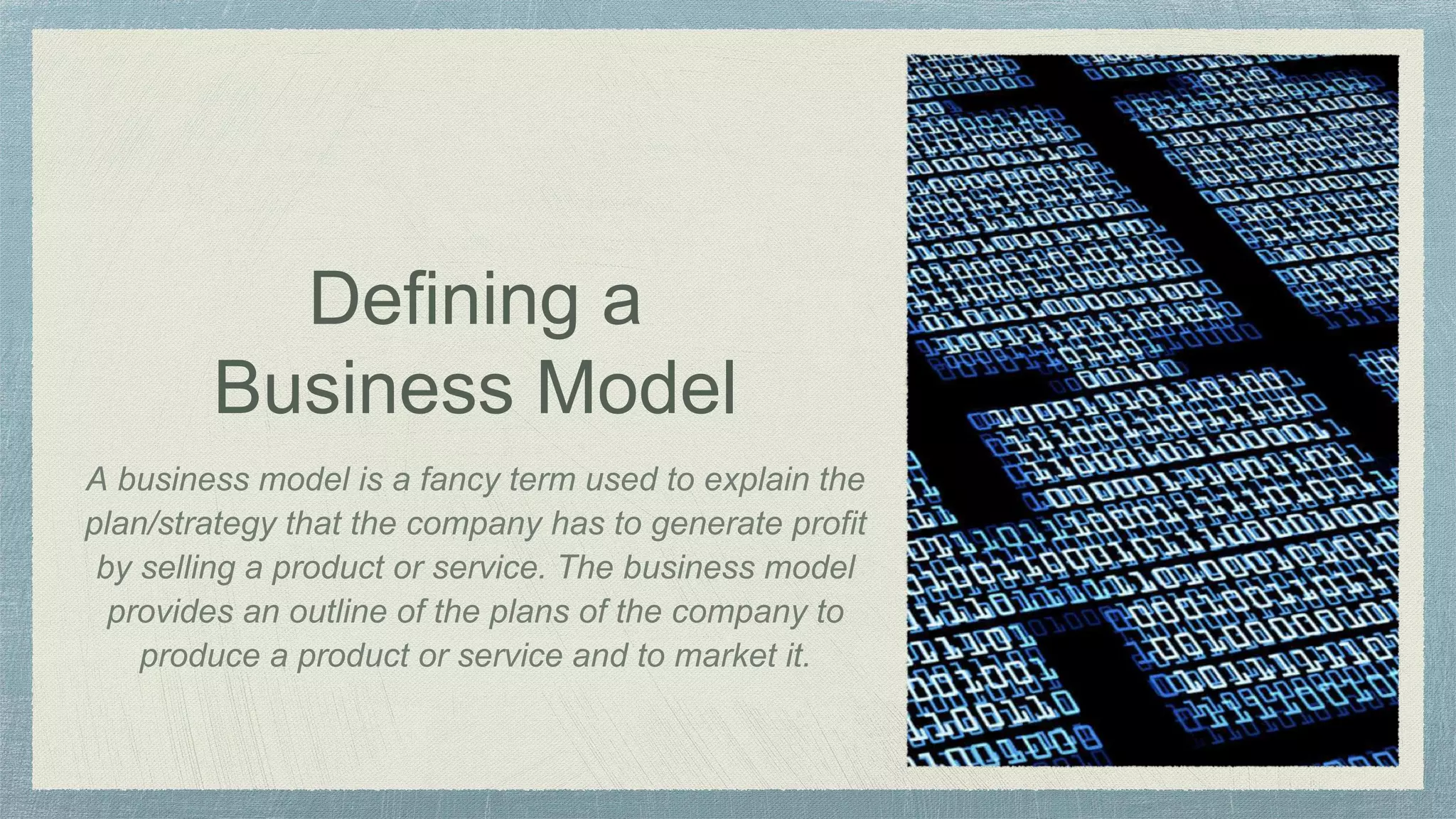 Defining a
Business Model
A business model is a fancy term used to explain the
plan/strategy that the company has to generate profit
by selling a product or service. The business model
provides an outline of the plans of the company to
produce a product or service and to market it.
 