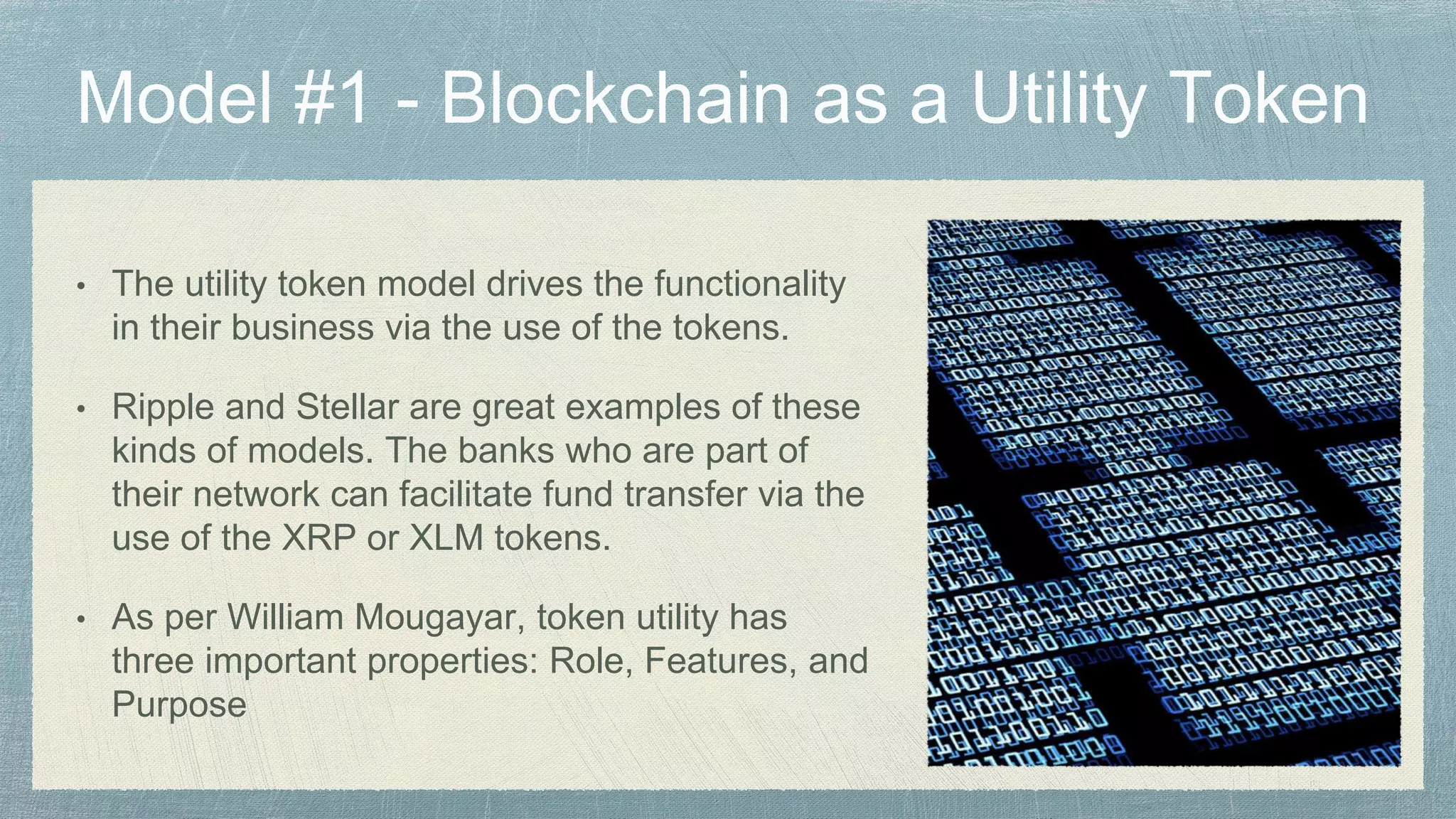 • The utility token model drives the functionality
in their business via the use of the tokens.
• Ripple and Stellar are great examples of these
kinds of models. The banks who are part of
their network can facilitate fund transfer via the
use of the XRP or XLM tokens.
• As per William Mougayar, token utility has
three important properties: Role, Features, and
Purpose
 