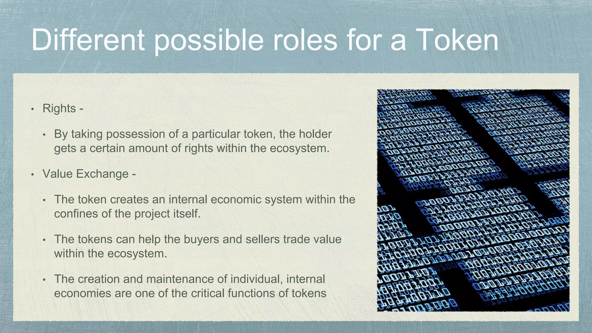 • Rights -
• By taking possession of a particular token, the holder
gets a certain amount of rights within the ecosystem.
• Value Exchange -
• The token creates an internal economic system within the
confines of the project itself.
• The tokens can help the buyers and sellers trade value
within the ecosystem.
• The creation and maintenance of individual, internal
economies are one of the critical functions of tokens
 