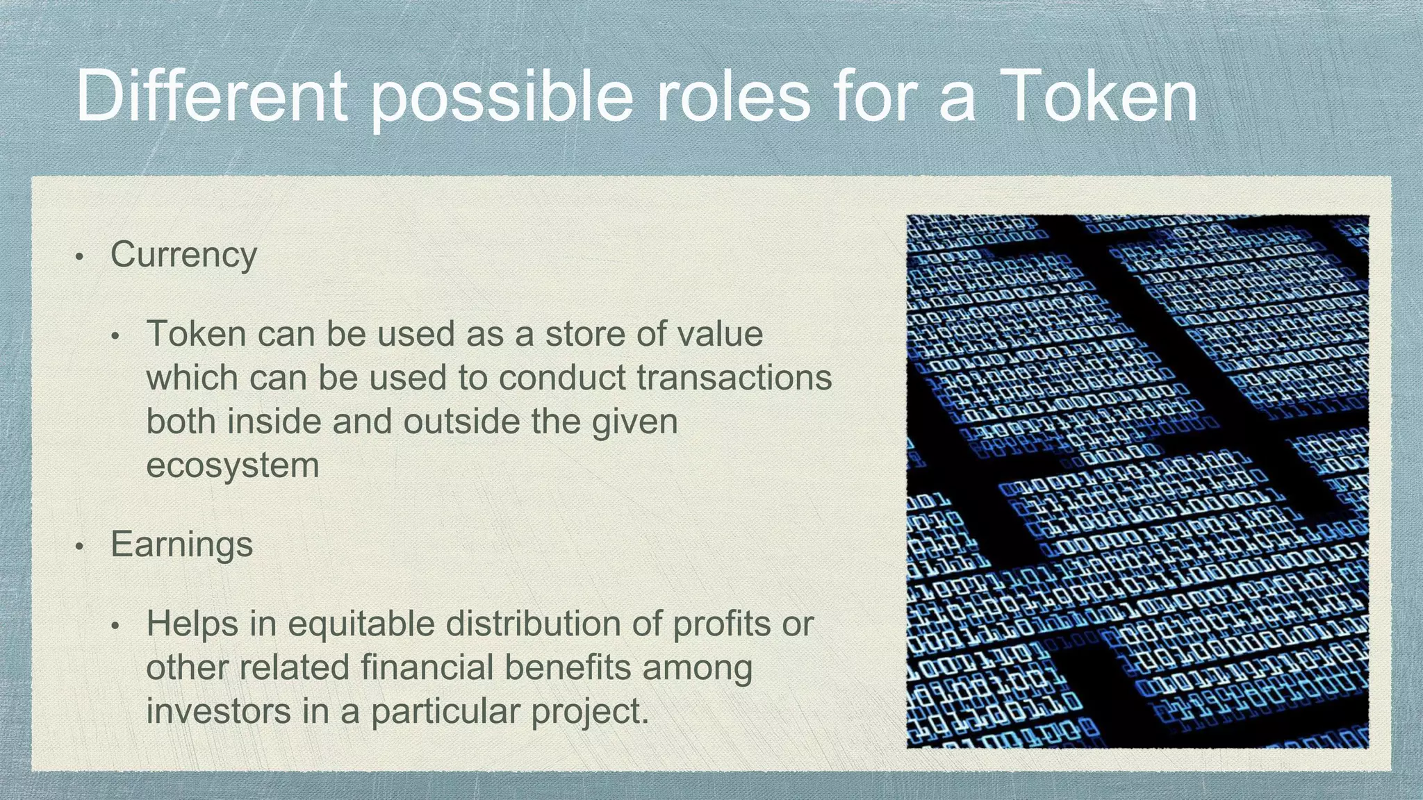 • Currency
• Token can be used as a store of value
which can be used to conduct transactions
both inside and outside the given
ecosystem
• Earnings
• Helps in equitable distribution of profits or
other related financial benefits among
investors in a particular project.
 