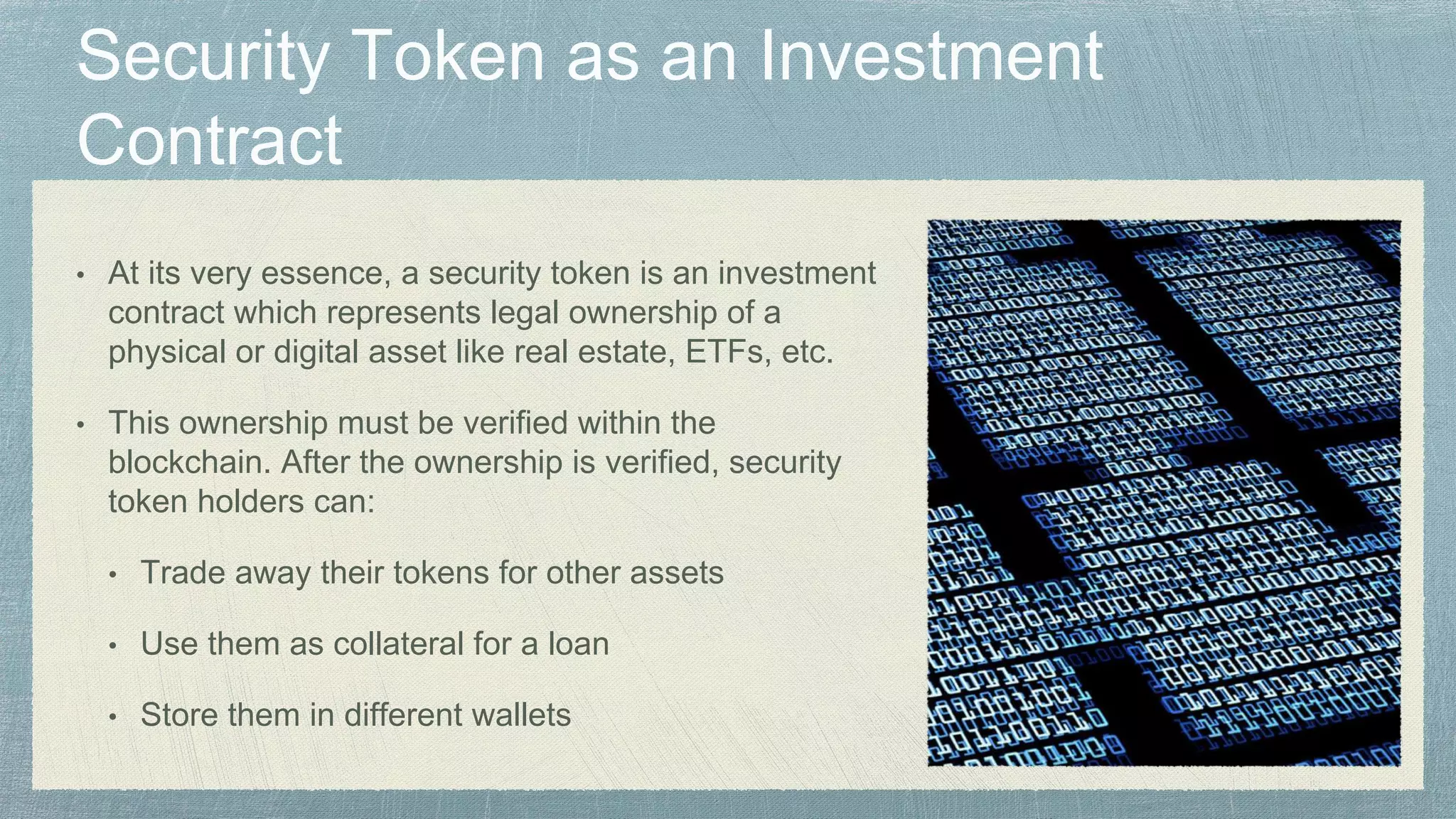 • At its very essence, a security token is an investment
contract which represents legal ownership of a
physical or digital asset like real estate, ETFs, etc.
• This ownership must be verified within the
blockchain. After the ownership is verified, security
token holders can:
• Trade away their tokens for other assets
• Use them as collateral for a loan
• Store them in different wallets
 