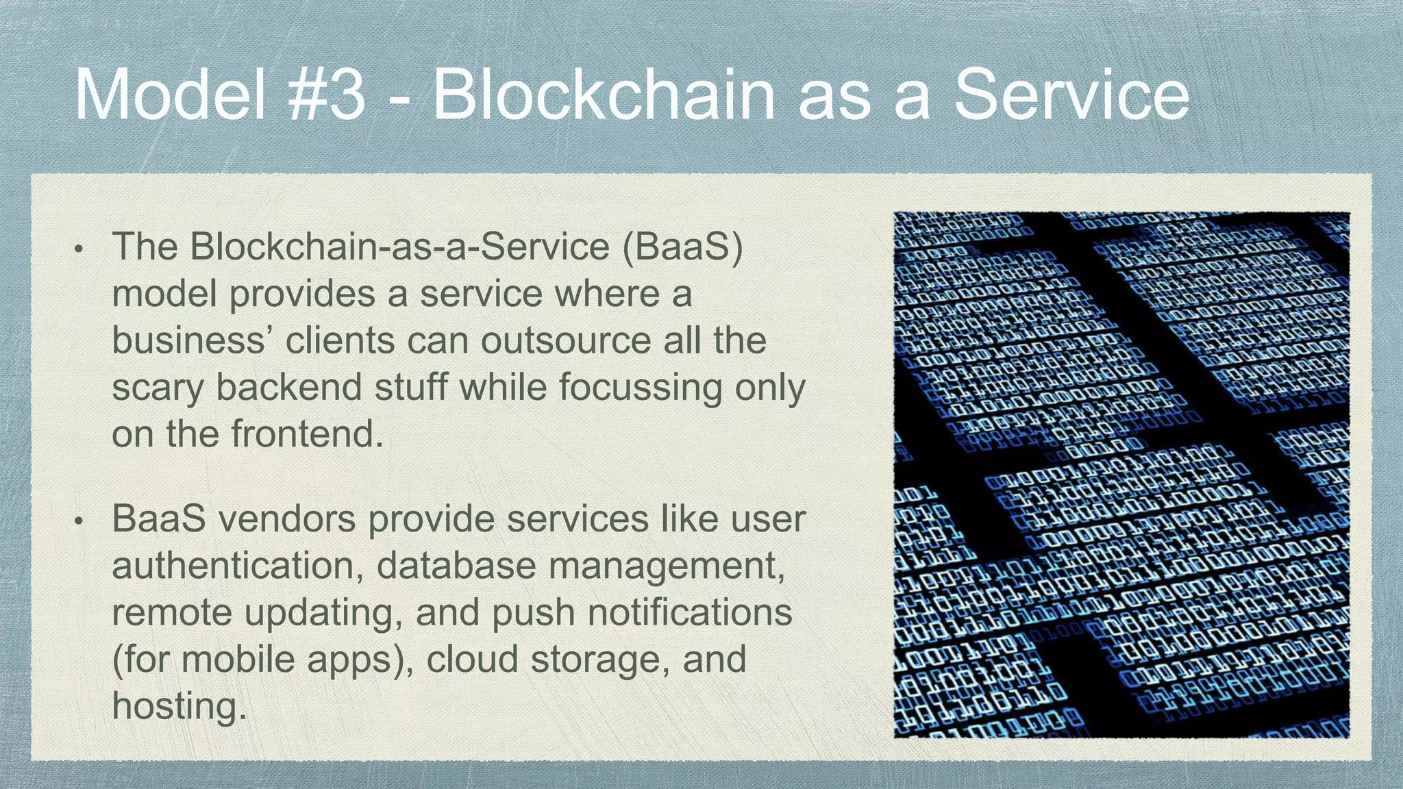 • The Blockchain-as-a-Service (BaaS)
model provides a service where a
business’ clients can outsource all the
scary backend stuff while focussing only
on the frontend.
• BaaS vendors provide services like user
authentication, database management,
remote updating, and push notifications
(for mobile apps), cloud storage, and
hosting.
 