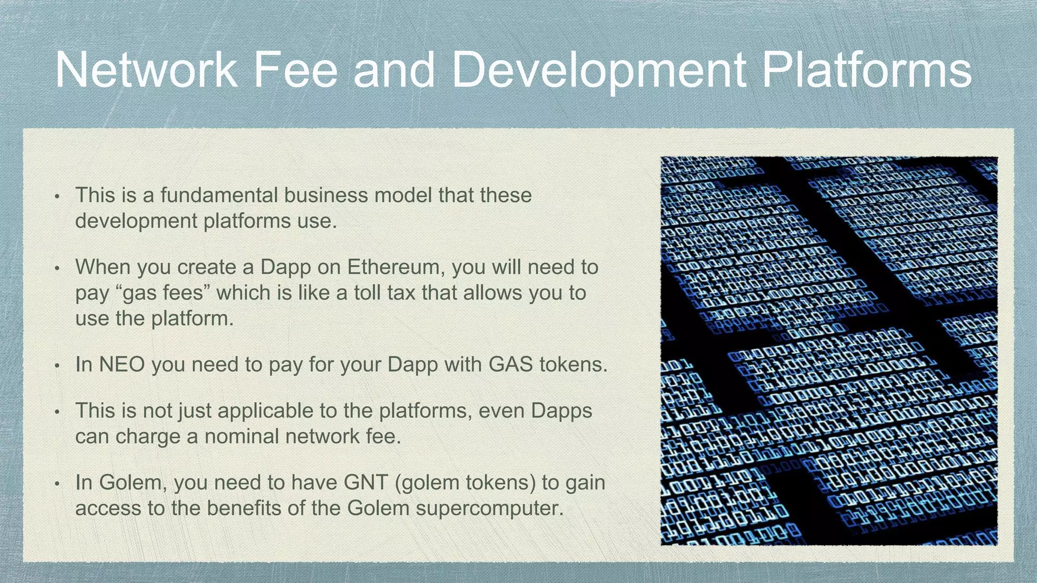 • This is a fundamental business model that these
development platforms use.
• When you create a Dapp on Ethereum, you will need to
pay “gas fees” which is like a toll tax that allows you to
use the platform.
• In NEO you need to pay for your Dapp with GAS tokens.
• This is not just applicable to the platforms, even Dapps
can charge a nominal network fee.
• In Golem, you need to have GNT (golem tokens) to gain
access to the benefits of the Golem supercomputer.
 