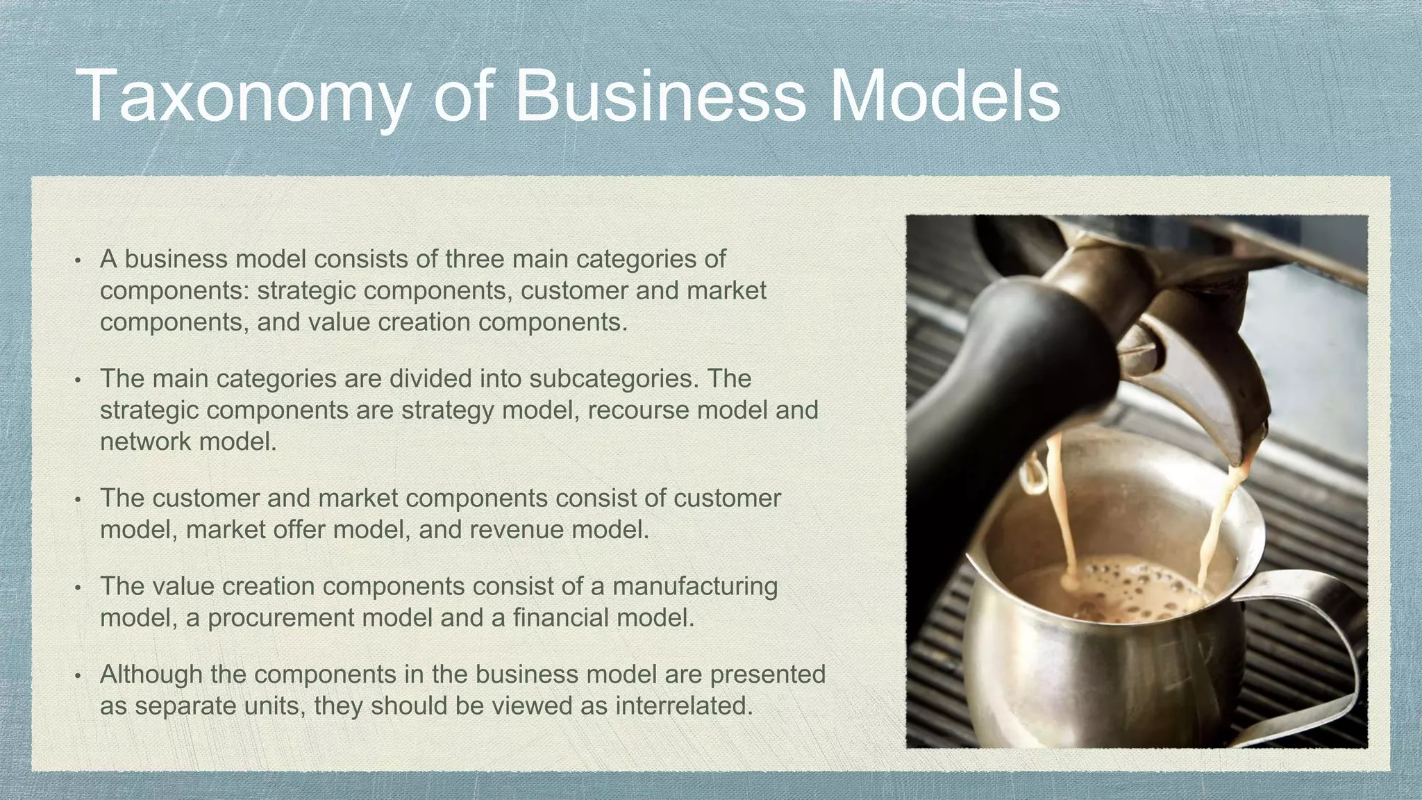 • A business model consists of three main categories of
components: strategic components, customer and market
components, and value creation components.
• The main categories are divided into subcategories. The
strategic components are strategy model, recourse model and
network model.
• The customer and market components consist of customer
model, market offer model, and revenue model.
• The value creation components consist of a manufacturing
model, a procurement model and a financial model.
• Although the components in the business model are presented
as separate units, they should be viewed as interrelated.
 