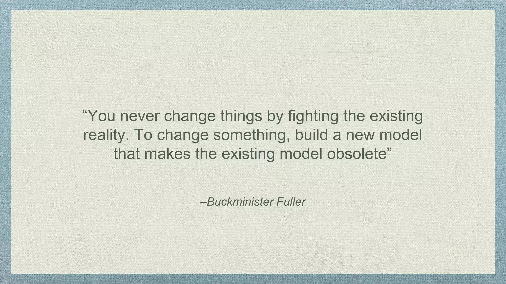–Buckminister Fuller
“You never change things by fighting the existing
reality. To change something, build a new model
that makes the existing model obsolete”
 