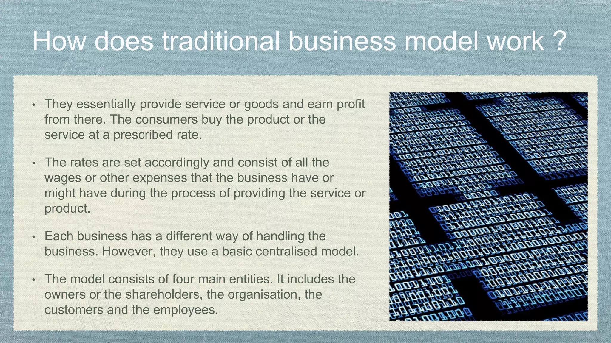 • They essentially provide service or goods and earn profit
from there. The consumers buy the product or the
service at a prescribed rate.
• The rates are set accordingly and consist of all the
wages or other expenses that the business have or
might have during the process of providing the service or
product.
• Each business has a different way of handling the
business. However, they use a basic centralised model.
• The model consists of four main entities. It includes the
owners or the shareholders, the organisation, the
customers and the employees.
 
