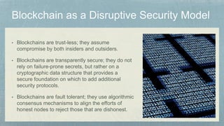 • Blockchains are trust-less; they assume
compromise by both insiders and outsiders.
• Blockchains are transparently secure; they do not
rely on failure-prone secrets, but rather on a
cryptographic data structure that provides a
secure foundation on which to add additional
security protocols.
• Blockchains are fault tolerant; they use algorithmic
consensus mechanisms to align the efforts of
honest nodes to reject those that are dishonest.
 