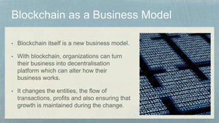• Blockchain itself is a new business model.
• With blockchain, organizations can turn
their business into decentralisation
platform which can alter how their
business works.
• It changes the entities, the flow of
transactions, profits and also ensuring that
growth is maintained during the change.
 