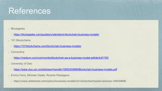 Blockgeeks
https://blockgeeks.com/guides/understand-blockchain-business-models/
101 Blockchains
https://101blockchains.com/blockchain-business-models/
Convective
https://medium.com/coinmonks/blockchain-as-a-business-model-ed4de3c91763
University of Oslo
https://www.duo.uio.no/bitstream/handle/10852/63896/Blockchain-business-models.pdf
Enrico Ferro, Michele Osella, Ricardo Rastagana
https://www.slideshare.net/s2pisco/business-models-for-blockchainbased-ventures-106439896
 