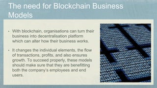 • With blockchain, organisations can turn their
business into decentralisation platform
which can alter how their business works.
• It changes the individual elements, the flow
of transactions, profits, and also ensures
growth. To succeed properly, these models
should make sure that they are benefitting
both the company’s employees and end
users.
 