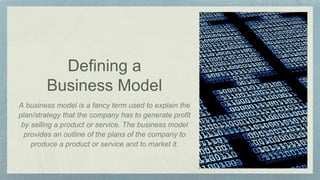Defining a
Business Model
A business model is a fancy term used to explain the
plan/strategy that the company has to generate profit
by selling a product or service. The business model
provides an outline of the plans of the company to
produce a product or service and to market it.
 