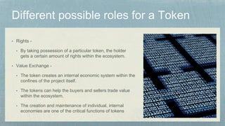 • Rights -
• By taking possession of a particular token, the holder
gets a certain amount of rights within the ecosystem.
• Value Exchange -
• The token creates an internal economic system within the
confines of the project itself.
• The tokens can help the buyers and sellers trade value
within the ecosystem.
• The creation and maintenance of individual, internal
economies are one of the critical functions of tokens
 