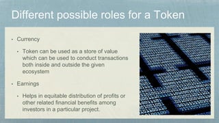 • Currency
• Token can be used as a store of value
which can be used to conduct transactions
both inside and outside the given
ecosystem
• Earnings
• Helps in equitable distribution of profits or
other related financial benefits among
investors in a particular project.
 