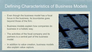 • Even though the business model has a focal
focus in the business, its boundaries goes
beyond those of the firm.
• Business models explain how companies do
business in a holistic way.
• The activities of the focal company and its
partners is a central part of the business
model.
• In addition to value creation, business models
also explain value capture.
 