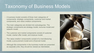 • A business model consists of three main categories of
components: strategic components, customer and market
components, and value creation components.
• The main categories are divided into subcategories. The
strategic components are strategy model, recourse model and
network model.
• The customer and market components consist of customer
model, market offer model, and revenue model.
• The value creation components consist of a manufacturing
model, a procurement model and a financial model.
• Although the components in the business model are presented
as separate units, they should be viewed as interrelated.
 