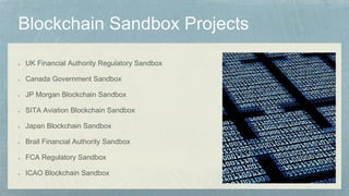 UK Financial Authority Regulatory Sandbox
Canada Government Sandbox
JP Morgan Blockchain Sandbox
SITA Aviation Blockchain Sandbox
Japan Blockchain Sandbox
Brail Financial Authority Sandbox
FCA Regulatory Sandbox
ICAO Blockchain Sandbox
 
