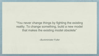 –Buckminister Fuller
“You never change things by fighting the existing
reality. To change something, build a new model
that makes the existing model obsolete”
 
