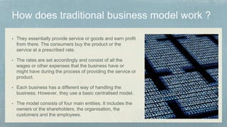 • They essentially provide service or goods and earn profit
from there. The consumers buy the product or the
service at a prescribed rate.
• The rates are set accordingly and consist of all the
wages or other expenses that the business have or
might have during the process of providing the service or
product.
• Each business has a different way of handling the
business. However, they use a basic centralised model.
• The model consists of four main entities. It includes the
owners or the shareholders, the organisation, the
customers and the employees.
 
