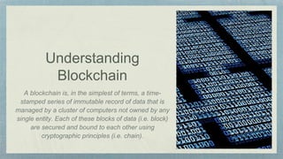 Understanding
Blockchain
A blockchain is, in the simplest of terms, a time-
stamped series of immutable record of data that is
managed by a cluster of computers not owned by any
single entity. Each of these blocks of data (i.e. block)
are secured and bound to each other using
cryptographic principles (i.e. chain).
 