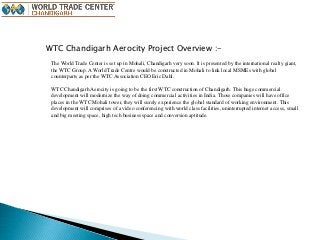 WTC Chandigarh Aerocity Project Overview :-
The World Trade Center is set up in Mohali, Chandigarh very soon. It is presented by the international realty giant,
the WTC Group. A World Trade Centre would be constructed in Mohali to link local MSMEs with global
counterparts as per the WTC Association CEO Eric Dahl.
WTC Chandigarh Aerocity is going to be the first WTC construction of Chandigarh. This huge commercial
development will modernize the way of doing commercial activities in India. Those companies will have office
places in the WTC Mohali tower, they will surely experience the global standard of working environment. This
development will comprises of a video conferencing with world class facilities, uninterrupted internet access, small
and big meeting space, high tech business space and conversion aptitude.
 