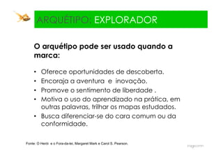 Explorador:
   ARQUÉTIPO: EXPLORADOR

     O arquétipo pode ser usado quando a
     marca:

     •  Oferece oportunidades de descoberta.
     •  Encoraja a aventura e inovação.
     •  Promove o sentimento de liberdade .
     •  Motiva o uso do aprendizado na prática, em
        outras palavras, trilhar os mapas estudados.
     •  Busca diferenciar-se do cara comum ou da
        conformidade.

Fonte: O Herói e o Fora-da-lei, Margaret Mark e Carol S. Pearson.
 