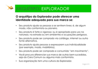 Explorador:
  ARQUÉTIPO: EXPLORADOR
 O arquétipo do Explorador pode oferecer uma
 identidade adequada para sua marca se:
 •  Seu produto ajuda as pessoas a se sentirem livres; é, de algum
    modo, não conformista ou pioneiro.
 •  Seu produto é forte e vigoroso; ou é apropriado para uso na
    natureza, na estrada ou em ambientes e ocupações perigosos.
 •  Seu produto pode ser comprado via catálogo, internet ou outra
    fonte alternativa.
 •  Seu produto ajuda pessoas a expressarem sua individualidade
    (por exemplo, moda, mobiliários).
 •  Seu produto pode ser comprado e consumido “em movimento”.
 •  Você procura diferenciar sua marca de outras bem-sucedidas,
    seja do Cara Comum ou alguma mais conformista.
 •  Sua organização tem uma cultura do Explorador.
 