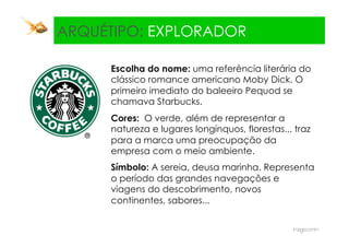 ARQUÉTIPO: EXPLORADOR

     Escolha do nome: uma referência literária do
     clássico romance americano Moby Dick. O
     primeiro imediato do baleeiro Pequod se
     chamava Starbucks.
     Cores: O verde, além de representar a
     natureza e lugares longínquos, florestas... traz
     para a marca uma preocupação da
     empresa com o meio ambiente.
     Símbolo: A sereia, deusa marinha. Representa
     o período das grandes navegações e
     viagens do descobrimento, novos
     continentes, sabores...
 