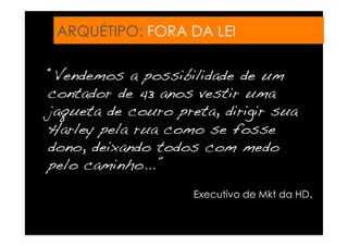 ARQUÉTIPO: FORA DA LEI

“Vendemos a possibilidade de um
contador de 43 anos vestir uma
jaqueta de couro preta, dirigir sua
Harley pela rua como se fosse
dono, deixando todos com medo
pelo caminho...”!
                    Executivo de Mkt da HD.
 