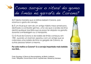 Como surgiu o ritual do gomo
    de limão na garrafa de Corona?!
A) É desta maneira que os latinos bebem Corona, pois
acentua o gosto da cerveja;
B) É um ritual que vem de um antigo hábito meso-americano,
destinado a combater germes, uma vez que a acidez da lima
destrói qualquer bactéria que se possa ter alojado na garrafa
durante a embalagem ou o transporte;
C) O ritual da Corona e da rodela de limão começou em
1981, quando um barman apostou com um amigo que se
colocasse uma rodela de lima no gargalo de Corona, as
outras pessoas fariam o mesmo.

Por este motivo a Corona* é a cerveja importada mais bebida
nos EUA...



Fonte: Buyology, A Ciência do Neuromarketing, de Martin Lindstorm.
Fonte: *Wikipedia. Corona Extra is the #1 imported beer, followed by Heineken.
 