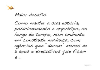 Maior desafio:!
Como manter a sua estória,
posicionamento e arquétipo, ao
longo do tempo, num ambiente
em constante mudança, com
agências que “duram” menos de
3 anos e executivos que ficam
5...!
 