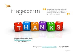 “
                                                   Integrando o mundo digital e o
                                                   real valorizando a imagem e a




                                                                                ”
                                                   comunicação da sua marca,
                                                   produto e empresa.




Humberto Guimarães (Half)
half@imagecomm.com.br
+ 55 (11) 8111-6217


                             @imagecomm | www.imagecomm.com.br | + 55 (11) 3815-5750
 