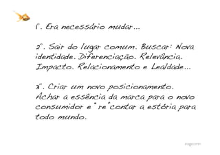1º. Era necessário mudar... !

2º. Sair do lugar comum. Buscar: Nova
identidade. Diferenciação. Relevância.
Impacto. Relacionamento e Lealdade...!

3º. Criar um novo posicionamento.
Achar a essência da marca para o novo
consumidor e “re”contar a estória para
todo mundo.!
 