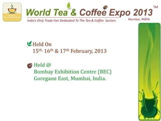 India’s Only Trade Fair Dedicated To The Tea & Coffee Sectors Mumbai, INDIA
TM
Held On
15th, 16th & 17th February, 2013
Held @
Bombay Exhibition Centre (BEC)
Goregaon East, Mumbai, India.
 