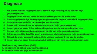 Diagnose
1. Als ik met iemand in gesprek raak, stem ik mijn houding af op die van mijn
gesprekspartner.
2. In gesprek met iemand neem ik het spreektempo van de ander over
3. Ik maak gelijksoortige bewegingen en gebaren als degene met wie ik in gesprek ben.
4. Ik verplaats me actief in de denkwijze van de ander.
5. Ik pas mijn stemvolume en spreektoon aan op mijn gesprekspartner.
6. In een gesprek neem ik het ademhalingsritme en -tempo van de ander over.
7. Ik stem mijn eigen oogbewegingen af op die van mijn gesprekspartner.
8. Ik kies zorgvuldig dezelfde soort woorden en uitdrukkingen als mijn gesprekspartner.
9. Bij wat de ander aangeeft belangrijk te vinden, probeer ik me aan te sluiten.
10. In een gesprek neem ik de gelaatsuitdrukkingen van mijn gesprekspartner over.
Geef per vraag twee cijfers (0-10):
A: In hoeverre is het op jouw van toepassing
B: In wekle mate ben je je er bewust van

 