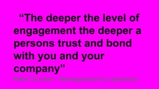 “The deeper the level of
engagement the deeper a
persons trust and bond
with you and your
company”
Peter Drucker - Management by objectives

 