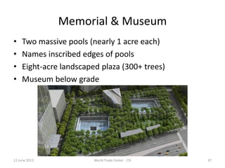 37
Memorial & Museum
• Two massive pools (nearly 1 acre each)
• Names inscribed edges of pools
• Eight-acre landscaped plaza (300+ trees)
• Museum below grade
12 June 2013 World Trade Center - CSI
 