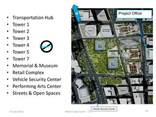• Transportation Hub
• Tower 1
• Tower 2
• Tower 3
• Tower 4
• Tower 5
• Tower 7
• Memorial & Museum
• Retail Complex
• Vehicle Security Center
• Performing Arts Center
• Streets & Open Spaces
Tower 6
Vehicle Security Center
Project Office
World Trade Center - CSI 3912 June 201312 June 2013
 