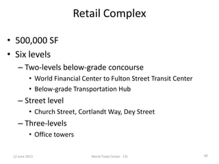 40
Retail Complex
• 500,000 SF
• Six levels
– Two-levels below-grade concourse
• World Financial Center to Fulton Street Transit Center
• Below-grade Transportation Hub
– Street level
• Church Street, Cortlandt Way, Dey Street
– Three-levels
• Office towers
12 June 2013 World Trade Center - CSI
 