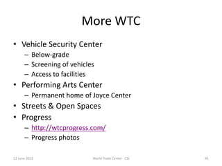 41
More WTC
• Vehicle Security Center
– Below-grade
– Screening of vehicles
– Access to facilities
• Performing Arts Center
– Permanent home of Joyce Center
• Streets & Open Spaces
• Progress
– http://wtcprogress.com/
– Progress photos
12 June 2013 World Trade Center - CSI
 