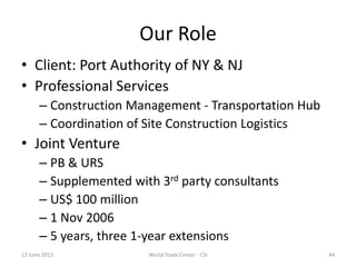 Our Role
• Client: Port Authority of NY & NJ
• Professional Services
– Construction Management - Transportation Hub
– Coordination of Site Construction Logistics
• Joint Venture
– PB & URS
– Supplemented with 3rd party consultants
– US$ 100 million
– 1 Nov 2006
– 5 years, three 1-year extensions
12 June 2013 44World Trade Center - CSI
 