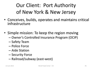 Our Client: Port Authority
of New York & New Jersey
• Conceives, builds, operates and maintains critical
infrastructure
• Simple mission: To keep the region moving
– Owner’s Controlled Insurance Program (OCIP)
– Safety Team
– Police Force
– Aide Station
– Security Force
– Railroad/subway (east-west)
12 June 2013 45World Trade Center - CSI
 
