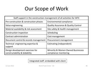 Our Scope of Work
Staff support in the construction management of all activities for WTC
Pre-construction & construction phases Environmental compliance
Value engineering Quality Assurance & Quality Control
Material availability & risk assessment Site safety & health management
Construction inspection Scheduling
Contract administration Cost management
Document control & records management Procurement management
Technical engineering expertise &
support
Estimating (independent)
Design development exercises for
constructability & bidability
Minority & Women Owned Businesses
compliance monitoring
Integrated staff: embedded with client
12 June 2013 46World Trade Center - CSI
 