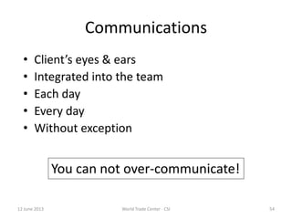 Communications
• Client’s eyes & ears
• Integrated into the team
• Each day
• Every day
• Without exception
You can not over-communicate!
12 June 2013 54World Trade Center - CSI
 