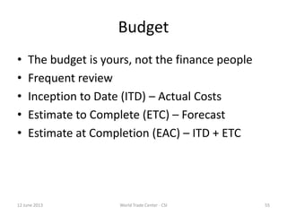 Budget
• The budget is yours, not the finance people
• Frequent review
• Inception to Date (ITD) – Actual Costs
• Estimate to Complete (ETC) – Forecast
• Estimate at Completion (EAC) – ITD + ETC
12 June 2013 World Trade Center - CSI 55
 